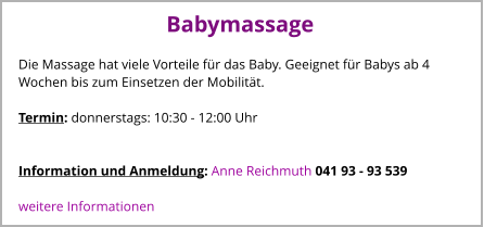 Babymassage Die Massage hat viele Vorteile für das Baby. Geeignet für Babys ab 4 Wochen bis zum Einsetzen der Mobilität.  Termin: donnerstags: 10:30 - 12:00 Uhr       Information und Anmeldung: Anne Reichmuth 041 93 - 93 539  weitere Informationen