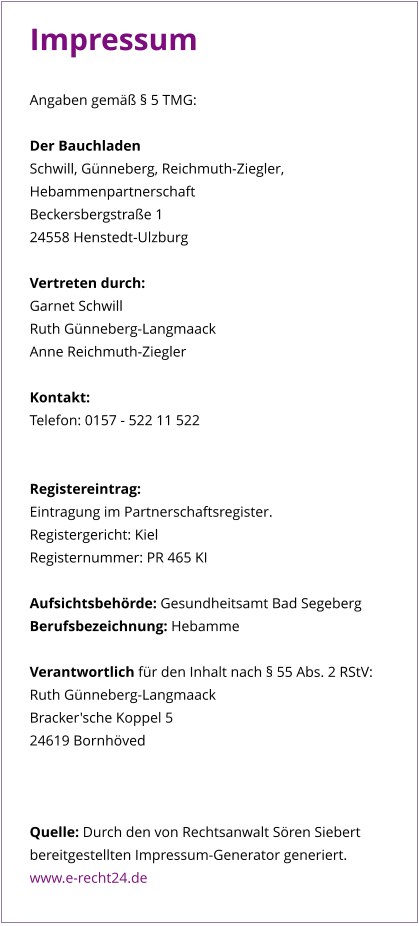 Impressum  Angaben gemäß § 5 TMG:  Der Bauchladen Schwill, Günneberg, Reichmuth-Ziegler,  Hebammenpartnerschaft Beckersbergstraße 1 24558 Henstedt-Ulzburg  Vertreten durch: Garnet Schwill Ruth Günneberg-Langmaack Anne Reichmuth-Ziegler  Kontakt: Telefon: 0157 - 522 11 522   Registereintrag: Eintragung im Partnerschaftsregister.  Registergericht: Kiel  Registernummer: PR 465 KI  Aufsichtsbehörde: Gesundheitsamt Bad Segeberg Berufsbezeichnung: Hebamme  Verantwortlich für den Inhalt nach § 55 Abs. 2 RStV: Ruth Günneberg-Langmaack Bracker'sche Koppel 5 24619 Bornhöved    Quelle: Durch den von Rechtsanwalt Sören Siebert bereitgestellten Impressum-Generator generiert.  www.e-recht24.de