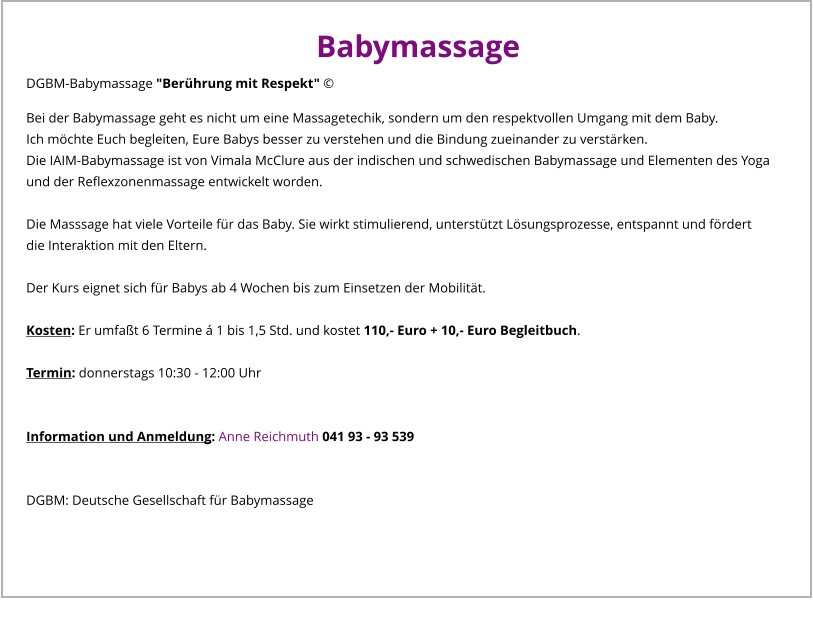 Babymassage DGBM-Babymassage "Berührung mit Respekt" © Bei der Babymassage geht es nicht um eine Massagetechik, sondern um den respektvollen Umgang mit dem Baby. Ich möchte Euch begleiten, Eure Babys besser zu verstehen und die Bindung zueinander zu verstärken. Die IAIM-Babymassage ist von Vimala McClure aus der indischen und schwedischen Babymassage und Elementen des Yoga und der Reflexzonenmassage entwickelt worden.  Die Masssage hat viele Vorteile für das Baby. Sie wirkt stimulierend, unterstützt Lösungsprozesse, entspannt und fördert die Interaktion mit den Eltern.  Der Kurs eignet sich für Babys ab 4 Wochen bis zum Einsetzen der Mobilität.  Kosten: Er umfaßt 6 Termine á 1 bis 1,5 Std. und kostet 110,- Euro + 10,- Euro Begleitbuch.  Termin: donnerstags 10:30 - 12:00 Uhr  	  Information und Anmeldung: Anne Reichmuth 041 93 - 93 539   DGBM: Deutsche Gesellschaft für Babymassage