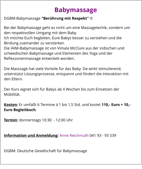 Babymassage DGBM-Babymassage "Berührung mit Respekt" © Bei der Babymassage geht es nicht um eine Massagetechik, sondern um den respektvollen Umgang mit dem Baby. Ich möchte Euch begleiten, Eure Babys besser zu verstehen und die Bindung zueinander zu verstärken. Die IAIM-Babymassage ist von Vimala McClure aus der indischen und schwedischen Babymassage und Elementen des Yoga und der Reflexzonenmassage entwickelt worden.  Die Masssage hat viele Vorteile für das Baby. Sie wirkt stimulierend, unterstützt Lösungsprozesse, entspannt und fördert die Interaktion mit den Eltern.  Der Kurs eignet sich für Babys ab 4 Wochen bis zum Einsetzen der Mobilität.  Kosten: Er umfaßt 6 Termine á 1 bis 1,5 Std. und kostet 110,- Euro + 10,- Euro Begleitbuch.  Termin: donnerstags 10:30  - 12:00 Uhr  	  Information und Anmeldung: Anne Reichmuth 041 93 - 93 539   DGBM: Deutsche Gesellschaft für Babymassage