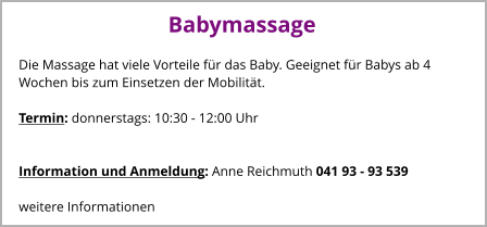 Babymassage Die Massage hat viele Vorteile für das Baby. Geeignet für Babys ab 4 Wochen bis zum Einsetzen der Mobilität.  Termin: donnerstags: 10:30 - 12:00 Uhr       Information und Anmeldung: Anne Reichmuth 041 93 - 93 539  weitere Informationen